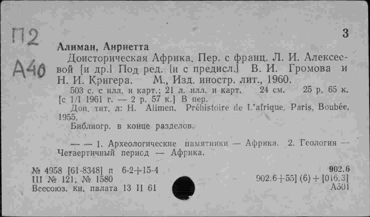 ﻿з
Алиман, Анриетта
- Доисторическая Африка. Пер. с франц. Л. И. Алексее-Д-ЧЛ ВОЙ [и др.1 Под ред. їй с предисл.] В. И. Громова и Н. И. Кригера. М., Изд. иностр, лит., 1960.
503 с. с илл. и карт.; 21 л. илл. и карт. 24 см. 25 р. 65 к. [с 1/1 1961 г. — 2 р. 57 к.] В пер.
Доп тит. л: H. Alimen. Préhistoire de L’afrique. Paris, Boubée, 1955.
Библиогр. в конце разделов.
--------1. Археологические памятники — Африка. 2. Геология — Четвертичный
период — Африка.
№ 4958 [61-8348] п Ш № 121, № 1580 Всесоюз. кн. палата
6-2+15-4
13 II 61
902.6
902.6+55] (6) + [016.3] А501